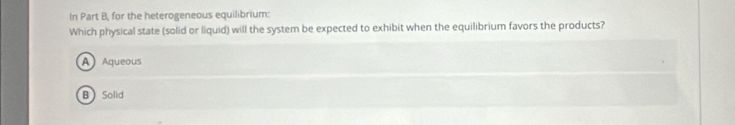 In Part B, for the heterogeneous equilibrium:
Which physical state (solid or liquid) will the system be expected to exhibit when the equilibrium favors the products?
A Aqueous
BSolid