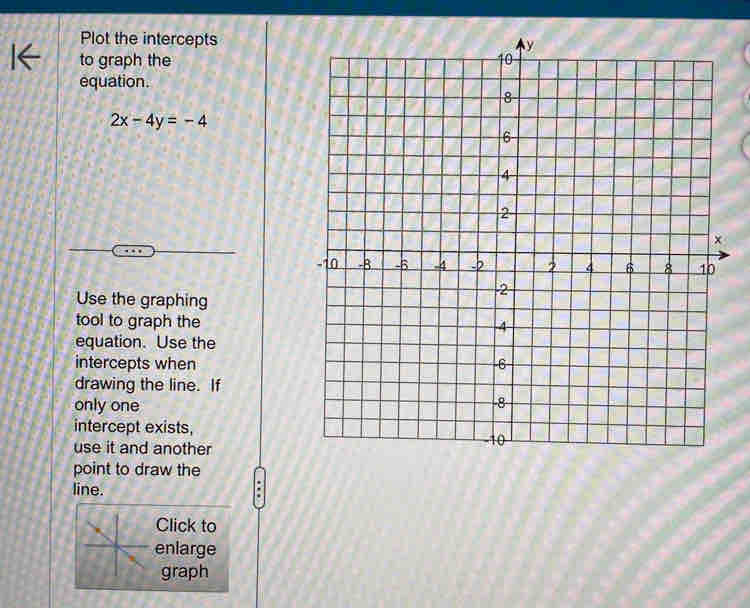 Plot the intercepts 
to graph the 
equation.
2x-4y=-4
Use the graphing 
tool to graph the 
equation. Use the 
intercepts when 
drawing the line. If 
only one 
intercept exists, 
use it and another 
point to draw the 
line. 
Click to 
enlarge 
graph