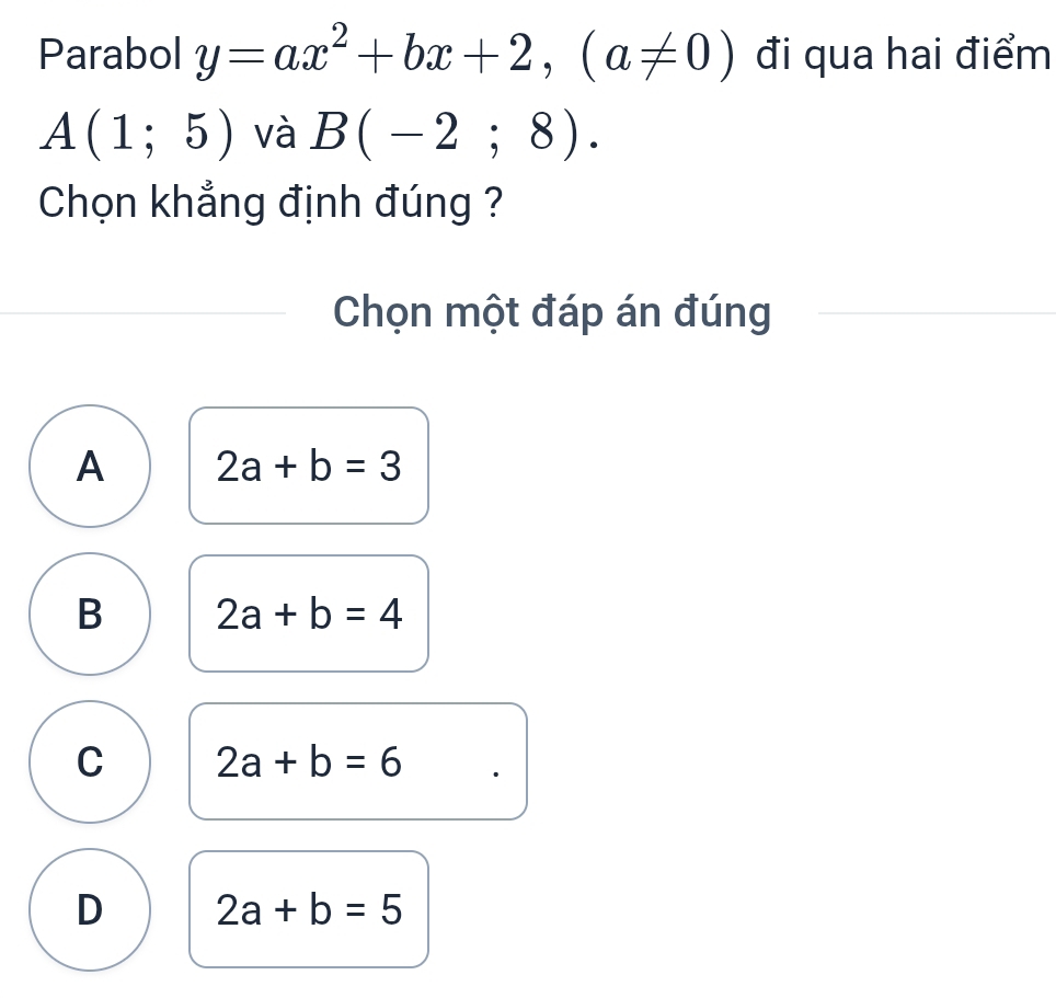 Parabol y=ax^2+bx+2, (a!= 0) đi qua hai điểm
A(1;5) và B(-2;8). 
Chọn khẳng định đúng ?
Chọn một đáp án đúng
A 2a+b=3
B 2a+b=4
C 2a+b=6
D 2a+b=5