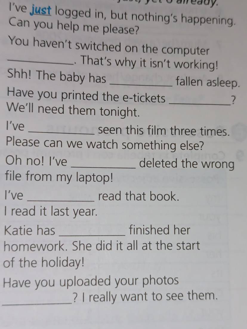 already 
I've just logged in, but nothing's happening. 
Can you help me please? 
You haven't switched on the computer 
_. That's why it isn't working! 
Shh! The baby has _fallen asleep. 
Have you printed the e-tickets 
_? 
We'll need them tonight. 
I've _seen this film three times. 
Please can we watch something else? 
Oh no! I've _deleted the wrong 
file from my laptop! 
I've _read that book. 
I read it last year. 
Katie has _finished her 
homework. She did it all at the start 
of the holiday! 
Have you uploaded your photos 
_? I really want to see them.