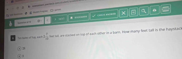 Student Progress games
Question 6/10 < NEXT BOOKMARK CHECK ANSWER ×
2 D
6 . Ten bales of hay, each  2 7/10  feet tall, are stacked on top of each other in a barn. How many feet tall is the haystack
A 28
D 9