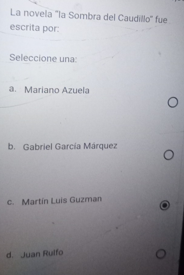 La novela “la Sombra del Caudillo” fue
escrita por:
Seleccione una:
a. Mariano Azuela
b. Gabriel García Márquez
c. Martín Luis Guzman
d. Juan Rulfo