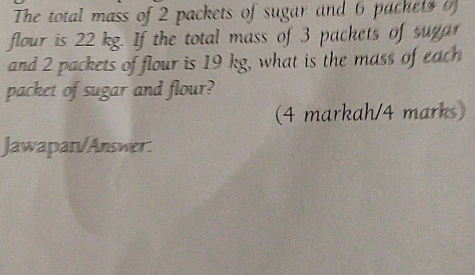 The total mass of 2 packets of sugar and 6 pachet o 
flour is 22 kg. If the total mass of 3 packets of sugar 
and 2 packets of flour is 19 kg, what is the mass of each 
packet of sugar and flour? 
(4 markah/4 marks) 
Jawapan/Answer: