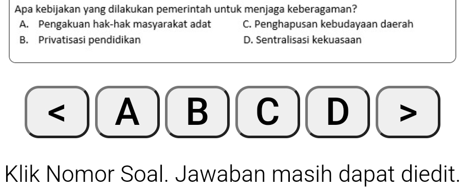 Apa kebijakan yang dilakukan pemerintah untuk menjaga keberagaman?
A. Pengakuan hak-hak masyarakat adat C. Penghapusan kebudayaan daerah
B. Privatisasi pendidikan D. Sentralisasi kekuasaan
< A  B C D >
Klik Nomor Soal. Jawaban masih dapat diedit.