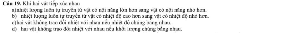 Khi hai vật tiếp xúc nhau 
a)nhiệt lượng luôn tự truyền từ vật có nội năng lớn hơn sang vật có nội năng nhỏ hơn. 
b) nhiệt lượng luôn tự truyền từ vật có nhiệt độ cao hơn sang vật có nhiệt độ nhỏ hơn. 
c)hai vật không trao đồi nhiệt với nhau nếu nhiệt độ chúng bằng nhau. 
d) hai vật không trao đồi nhiệt với nhau nếu khối lượng chúng bằng nhau.