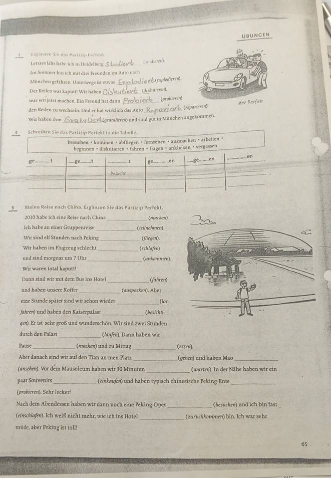 übUn gen
Ergänzen Sie das Partizip Perfekt
Letztes Jahr habe ich in Heidelberg_
(studieren)
Im Sommer bin ich mit drei Freunden im Auto nach
München gefahren. Unterwegs ist etwas_
:(explodieren)
Der Reifen war kaputt! Wir haben _(diskutieren),
was wir jetzt machen. Ein Freund hat dann_
(probieren)
den Reifen zu wechseln. Und er hat wirklich das Auto_ (reparieren)!
_
Wir haben ihm gratulieren) und sind gut in München angekommen.
4 Schreiben Sie das Partizip Perfekt in die Tabelle.
besuchen •kommen · abfliegen · fernsehen • ausmachen · arbeiten •
vergessen
5 Meine Reise nach China. Ergänzen Sie das Partizip Perfekt.
2010 habe ich eine Reise nach China (machen)
_
Ich habe an einer Gruppenreise (teilnehmen).
Wir sind elf Stunden nach Peking_ (fliegen)
Wir haben im Flugzeug schlecht_ (schlafen)
und sind morgens um 7 Uhr _(ankommen).
Wir waren total kaputt!
Dann sind wir mit dem Bus ins Hotel_ (fahren)
_
und haben unsere Köffer (auspacken). Aber
_
eine Stunde später sind wir schon wieder (los
_
fahren) und haben den Kaiserpalast (besichti
gen). Er ist sehr groß und wunderschön. Wir sind zwei Stunden
_
durch den Palast (laufen). Dann haben wir
Pause_ (machen) und zu Mittag _(essen)
Aber danach sind wir auf den Tian-an-men-Platz _(gehen) und haben Mac_
_
(ansehen). Vor dem Mausoleum haben wir 30 Minuten (warten). In der Nähe haben wir ein
paar Souvenirs_ (einkaufen) und haben typisch chinesische Peking-Ente_
(probieren). Sehr lecker!
Nach dem Abendessen haben wir dann noch eine Peking-Oper _(besuchen) und ich bin fast
_
(einschlafen). Ich weiß nicht mehr, wie ich ins Hotel (zurückkommen) bin. Ich war sehr
müde, aber Peking ist toll!
6S