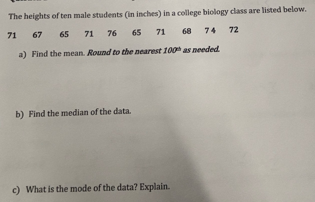 The heights of ten male students (in inches) in a college biology class are listed below.
71 67 65 71 76 65 71 68 74 ₹72
a) Find the mean. Round to the nearest 100^(th) as needed. 
b) Find the median of the data. 
c) What is the mode of the data? Explain.