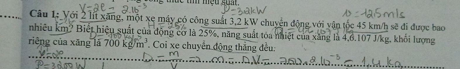 nae tm med suat. 
Câu 1: Với 2 lít xăng, một xe máy có công suất 3,2 kW chuyển động với vận tộc 45 km/h sẽ đi được bao 
nhiêu km? Biết hiệu suất của động cơ là 25%, năng suất toa nhiệt của xăng là 4,6.107 J/kg, khối lượng 
riêng của xăng là 700kg/m^3. Coi xe chuyển động thắng đều: