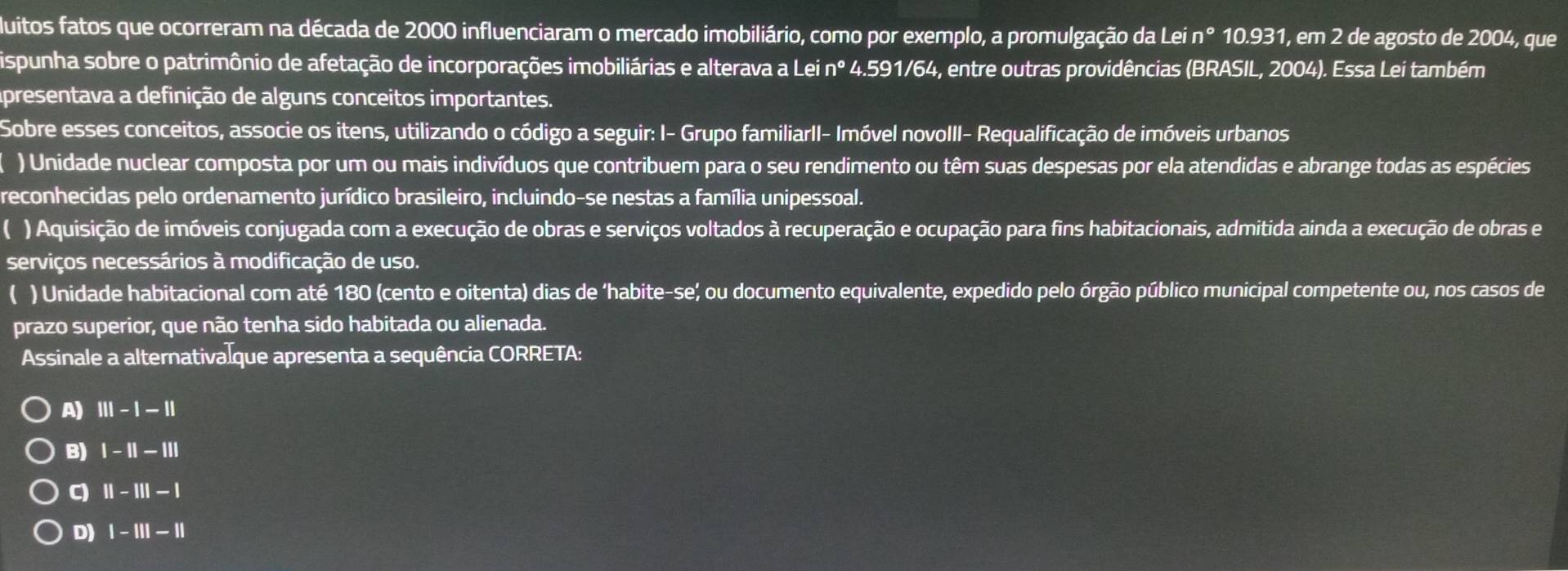 duitos fatos que ocorreram na década de 2000 influenciaram o mercado imobiliário, como por exemplo, a promulgação da Lei n Do 10.931, em 2 de agosto de 2004, que
ispunha sobre o patrimônio de afetação de incorporações imobiliárias e alterava a Lei nº 4.591/64, entre outras providências (BRASIL, 2004). Essa Lei também
Apresentava a definição de alguns conceitos importantes.
Sobre esses conceitos, associe os itens, utilizando o código a seguir: I- Grupo familiarII- Imóvel novoIII- Requalificação de imóveis urbanos
) Unidade nuclear composta por um ou mais indivíduos que contribuem para o seu rendimento ou têm suas despesas por ela atendidas e abrange todas as espécies
reconhecidas pelo ordenamento jurídico brasileiro, incluindo-se nestas a família unipessoal.
( ) Aquisição de imóveis conjugada com a execução de obras e serviços voltados à recuperação e ocupação para fins habitacionais, admitida ainda a execução de obras e
serviços necessários à modificação de uso.
( ) Unidade habitacional com até 180 (cento e oitenta) dias de ‘habite-se; ou documento equivalente, expedido pelo órgão público municipal competente ou, nos casos de
prazo superior, que não tenha sido habitada ou alienada.
Assinale a alternativalque apresenta a sequência CORRETA:
A) Ⅲ - | |
B) | - || − Ⅲ||
C) Ⅱ-Ⅲ - 1
D) | -I|| ||