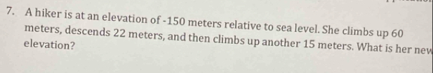 A hiker is at an elevation of - 150 meters relative to sea level. She climbs up 60
meters, descends 22 meters, and then climbs up another 15 meters. What is her new 
elevation?