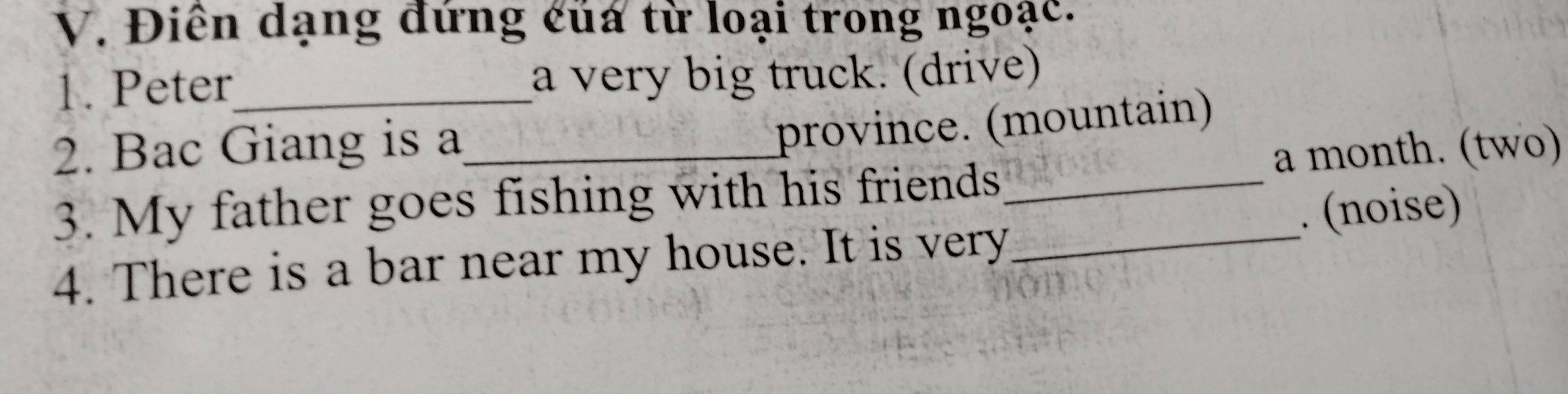 Điên dạng đứng của từ loại trong ngoạc. 
1. Peter_ a very big truck. (drive) 
2. Bac Giang is a_ 
province. (mountain) 
3. My father goes fishing with his friends_ a month. (two) 
. (noise) 
4. There is a bar near my house. It is very_