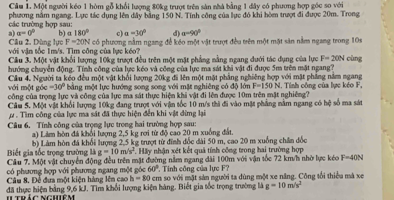 Một người kéo 1 hòm gỗ khối lượng 80kg trượt trên sản nhà bằng 1 dây có phương hợp góc so với
phương nằm ngang. Lực tác dụng lên dây bằng 150 N. Tính công của lực đó khi hòm trượt đi được 20m. Trong
các trường hợp sau:
a) alpha =0^0 b) a 180° c) alpha =30° d) alpha =90°
Câu 2. Dùng lực F=20N có phương nằm ngang đề kéo một vật trượt đều trên một mặt sản nằm ngang trong 10s
với vận tốc 1m/s. Tìm công của lực kéo?
Câu 3. Một vật khối lượng 10kg trượt đều trên một mặt phẳng nằng ngang dưới tác dụng của lực F=20N cùng
hướng chuyển động. Tính công của lực kéo và công của lực ma sát khi vật đi được 5m trên mặt ngang?
Câu 4. Người ta kéo đều một vật khối lượng 20kg đi lên một mặt phẳng nghiêng hợp với mặt phẳng nằm ngang
với một goc=30° bằng một lực hướng song song với mặt nghiêng có độ lớn F=150N. Tính công của lực kéo F,
công của trọng lực và công của lực ma sát thực hiện khi vật đi lên được 10m trên mặt nghiêng?
Câu 5. Một vật khối lượng 10kg đang trượt với vận tốc 10 m/s thì đi vào mặt phẳng nằm ngang có hệ số ma sát
μ. Tìm công của lực ma sát đã thực hiện đến khi vật dừng lại
Câu 6. Tính công của trọng lực trong hai trường hợp sau:
a) Làm hòn đá khối lượng 2,5 kg rơi từ độ cao 20 m xuống đất.
b) Làm hòn đá khối lượng 2,5 kg trượt từ đỉnh dốc dài 50 m, cao 20 m xuống chân dốc
Biết gia tốc trọng trường là g=10m/s^2 F. Hãy nhận xét kết quả tính công trong hai trường hợp
Câu 7. Một vật chuyển động đều trên mặt đường nằm ngang dài 100m với vận tốc 72 km/h nhờ lực kéo F=40N
có phương hợp với phương ngang một góc . Tính công của lực F? 60°
Câu 8. Để đưa một kiện hàng lên cao h=80cm so với mặt sản người ta dùng một xe nâng. Công tối thiều mà xe
đã thực hiện bằng 9,6 kJ. Tìm khối lượng kiện hàng. Biết gia tốc trọng trường là g=10m/s^2
ILtrảc Nghiêm