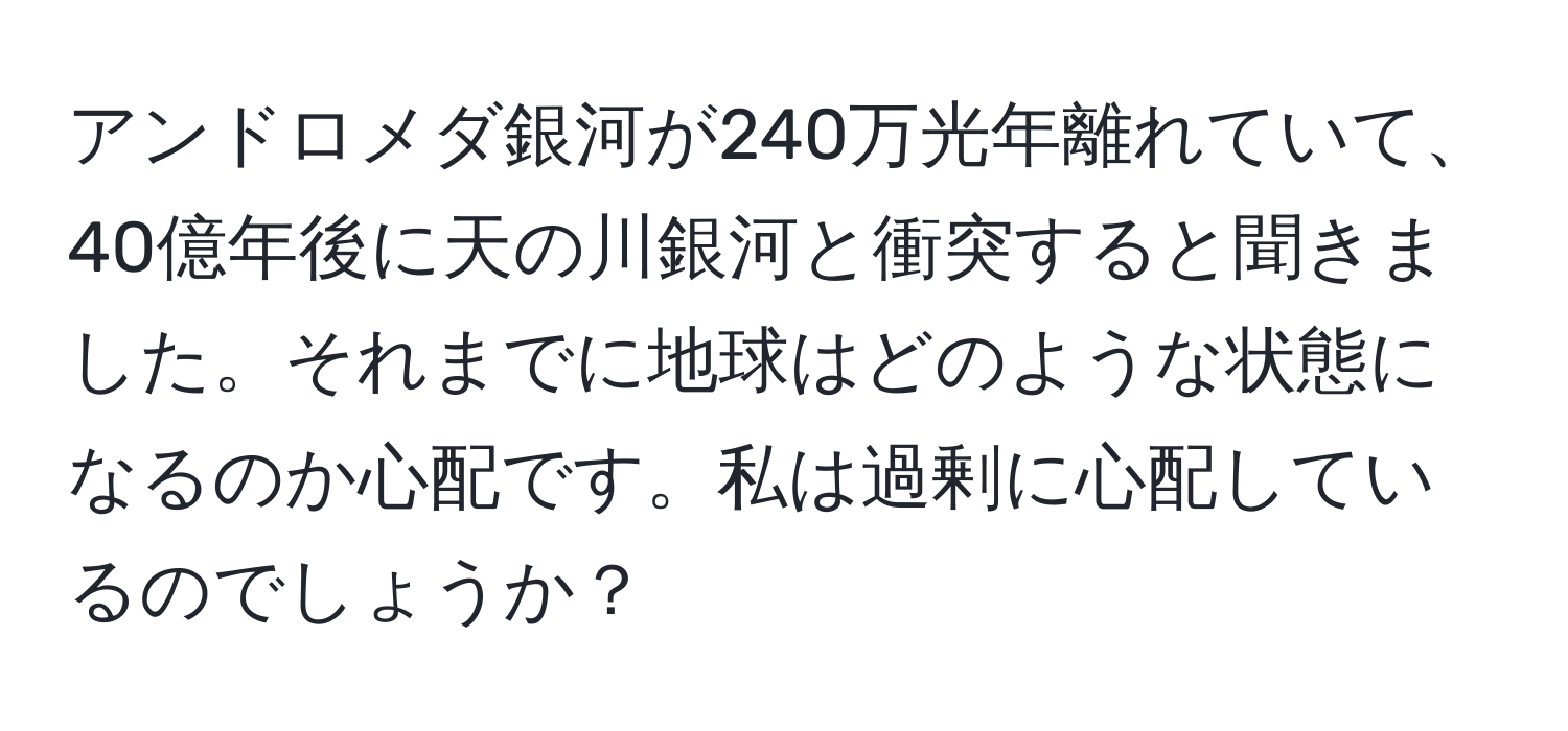 アンドロメダ銀河が240万光年離れていて、40億年後に天の川銀河と衝突すると聞きました。それまでに地球はどのような状態になるのか心配です。私は過剰に心配しているのでしょうか？