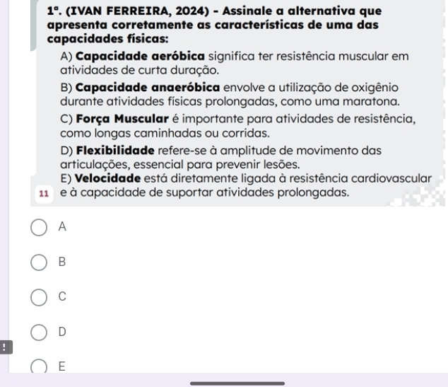 1° . (IVAN FERREIRA, 2024) - Assinale a alternativa que
apresenta corretamente as características de uma das
capacidades físicas:
A) Capacidade aeróbica significa ter resistência muscular em
atividades de curta duração.
B) Capacidade anaeróbica envolve a utilização de oxigênio
durante atividades físicas prolongadas, como uma maratona.
C) Força Muscular é importante para atividades de resistência,
como longas caminhadas ou corridas.
D) Flexibilidade refere-se à amplitude de movimento das
articulações, essencial para prevenir lesões.
E) Velocidade está diretamente ligada à resistência cardiovascular
11 e à capacidade de suportar atividades prolongadas.
A
B
C
D
!
E