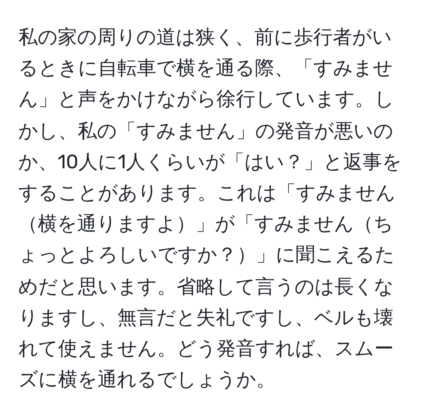 私の家の周りの道は狭く、前に歩行者がいるときに自転車で横を通る際、「すみません」と声をかけながら徐行しています。しかし、私の「すみません」の発音が悪いのか、10人に1人くらいが「はい？」と返事をすることがあります。これは「すみません横を通りますよ」が「すみませんちょっとよろしいですか？」に聞こえるためだと思います。省略して言うのは長くなりますし、無言だと失礼ですし、ベルも壊れて使えません。どう発音すれば、スムーズに横を通れるでしょうか。