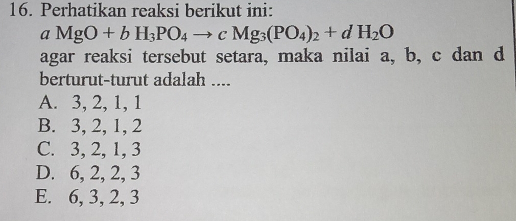 Perhatikan reaksi berikut ini:
aMgO+bH_3PO_4to cMg_3(PO_4)_2+dH_2O
agar reaksi tersebut setara, maka nilai a, b, c dan d
berturut-turut adalah ....
A. 3, 2, 1, 1
B. 3, 2, 1, 2
C. 3, 2, 1, 3
D. 6, 2, 2, 3
E. 6, 3, 2, 3