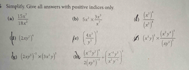 Simplify. Give all answers with positive indices only. 
(a)  15x^7/18x^2  (b) 5x^2*  3x^5/x^7  frac (x^3)^4(x^2)^8
() (2xy^2)^4 ( 4x^3/y^5 )^3 (x^3y)^2* frac (x^2y^4)^3(xy^2)^3
(e)
(2xy^3)^-2* (3x^2y)^3 (h) frac (x^(-3)y^2)^42(xy^2)^-3/ ( (x^(-3)y^3)/x^2y^(-1) )^2