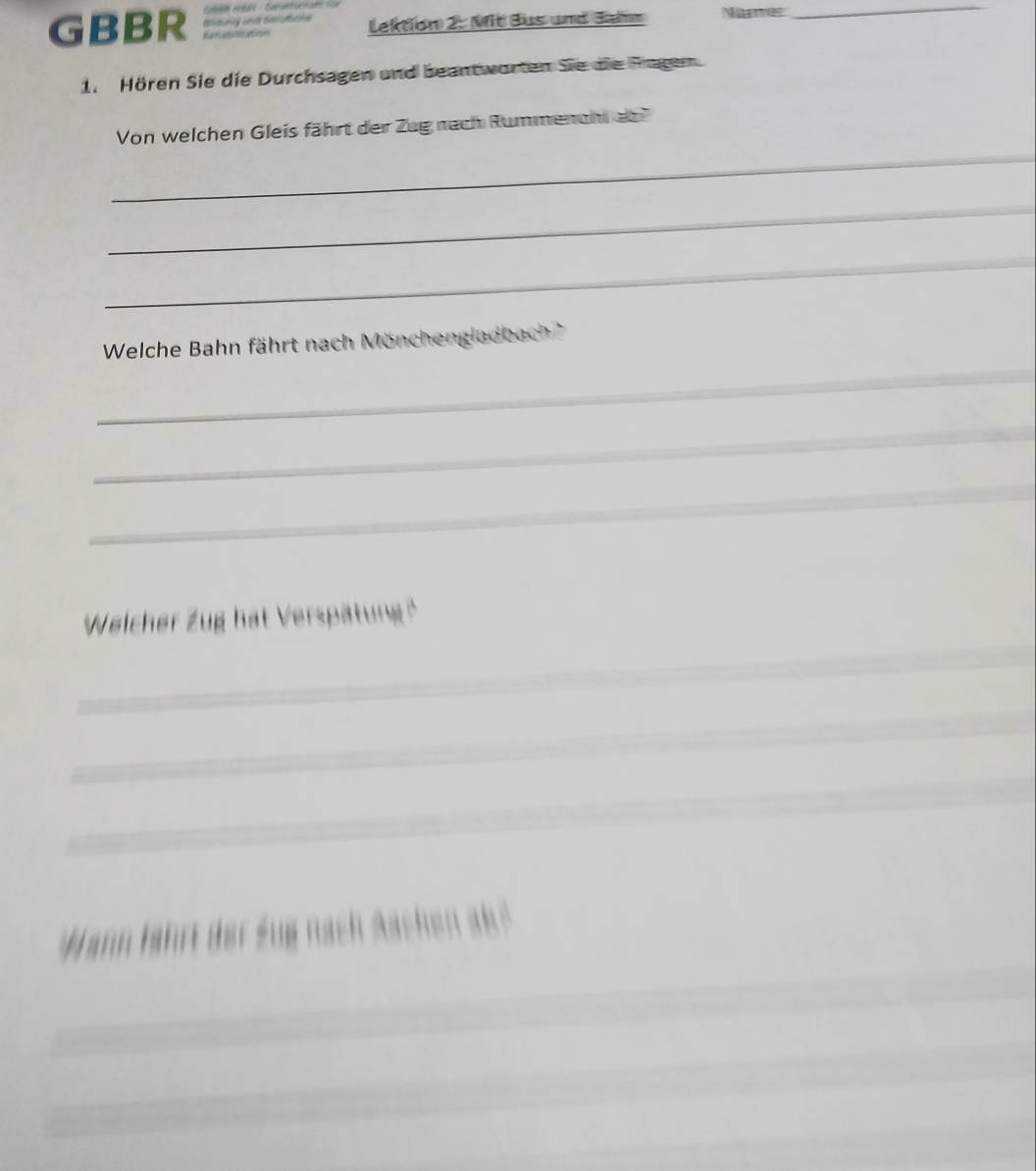 GBBR ation 
lektion 2: Mit Bus und Gamm Naer 
_ 
1. Hören Sie die Durchsagen und beantworten Sie die Ragen. 
_ 
Von welchen Gleis fährt der Zug nach Rummencht ab 
_ 
_ 
Welche Bahn fährt nach Mönchengladbach 
_ 
_ 
_ 
_ 
Weicher Zug hat Verspätung'' 
_ 
_ 
_