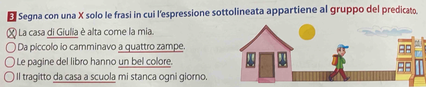 Segna con una X solo le frasi in cui l’espressione sottolineata appartiene al gruppo del predicato.
X La casa di Giulia è alta come la mia. 
Da piccolo io camminavo a quattro zampe. 
Le pagine del libro hanno un bel colore. 
Il tragitto da casa a scuola mi stanca ogni giorno.