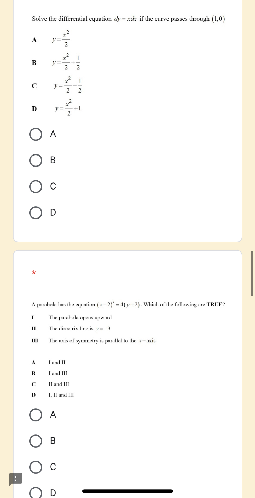 Solve the differential equation dy=xdx if the curve passes through (1,0)
A y= x^2/2 
B y= x^2/2 + 1/2 
C y= x^2/2 - 1/2 
D y= x^2/2 +1
A
B
C
D
*
A parabola has the equation (x-2)^2=4(y+2). Which of the following are TRUE?
I The parabola opens upward
II The directrix line is y=-3
III The axis of symmetry is parallel to the x —axis
A I and II
B I and III
Cá II and III
D I, II and III
A
B
C
!
D