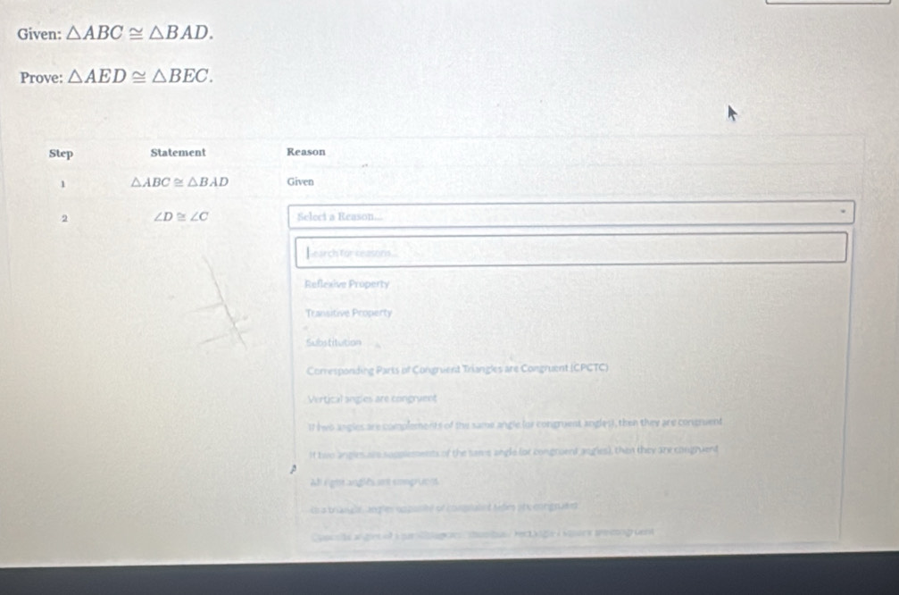 Given: △ ABC≌ △ BAD. 
Prove: △ AED≌ △ BEC. 
Step Statement Reason
1 △ ABC≌ △ BAD Given
2 ∠ D≌ ∠ C Seleci a Reason...
h earch for reasons .
Reflexive Property
Transitive Property
Substitution
Corresponding Paris of Congrient Triangles are Congruent (CPCTC)
Vertical angles are congruent
1I (wo angles are complements of the same angle (or congruent angles), then they are congmuent
It two angles are supplements of the sams angle (or congroent angies), then they are congruent
At rightanglés snt emopr m 4
U a triangl, angles cmpontt of congated tedies phc enrignated
Cyacsts angint af i a agc tusitue rec age à vaors tre mogüent