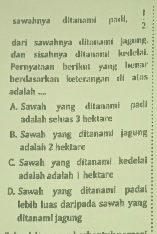 sawahnya ditanami padi,  1/2 
dari sawahnya ditanami jagung.
dan sisahnya ditanami kedelai.
Pernyataan berikut yang henar
berdasarkan keterangan di atas
adalah ....
A. Sawah yang ditanami padi
adalah seluas 3 hektare
B. Sawah yang ditanami jagung
adalah 2 hektare
C. Sawah yang ditanami kedelai
adalah adalah I hektare
D. Sawah yang ditanami padai
lebih luas daripada sawah yang
ditanami jagung