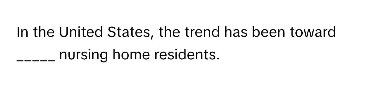 In the United States, the trend has been toward _____ nursing home residents.