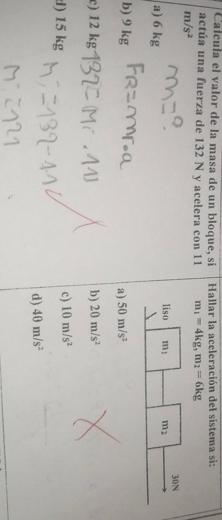 Calcula el valor de la masa de un bloque, si  Hallar la aceleración del sistema si:
actúa una fuerza de 132 N y acelera con 11 m_1=4kg,m_2=6kg
m/s^2
a) 6 kg
b) 9 kg
a) 50m/s^2
c) 12 kg b) 20m/s^2
d) 15 kg
c) 10m/s^2
d) 40m/s^2