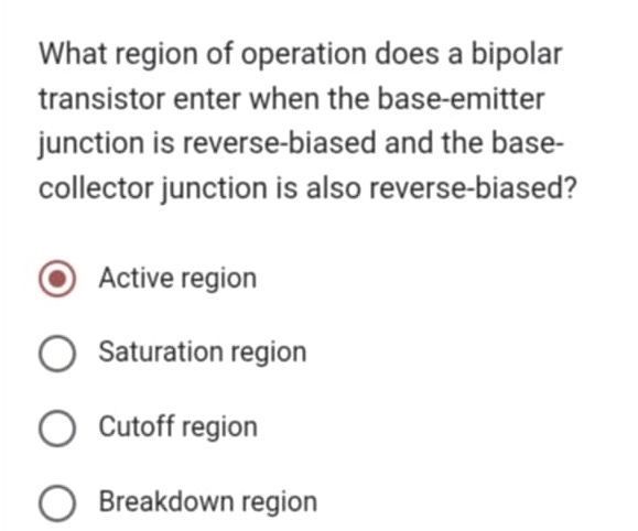 What region of operation does a bipolar
transistor enter when the base-emitter
junction is reverse-biased and the base-
collector junction is also reverse-biased?
Active region
Saturation region
Cutoff region
Breakdown region