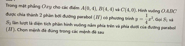 Trong mặt phảng Oxy cho các điểm A(0,4), B(4,4) và C(4,0). Hình vuông OABC 
được chia thành 2 phần bởi đường parabol (H) có phương trình y= 1/4 x^2. Gọi S_1 và
S_2 lần lượt là diện tích phần hình vuông nằm phía trên và phía dưới của đường parabol 
(H). Chọn mệnh đề đúng trong các mệnh đề sau