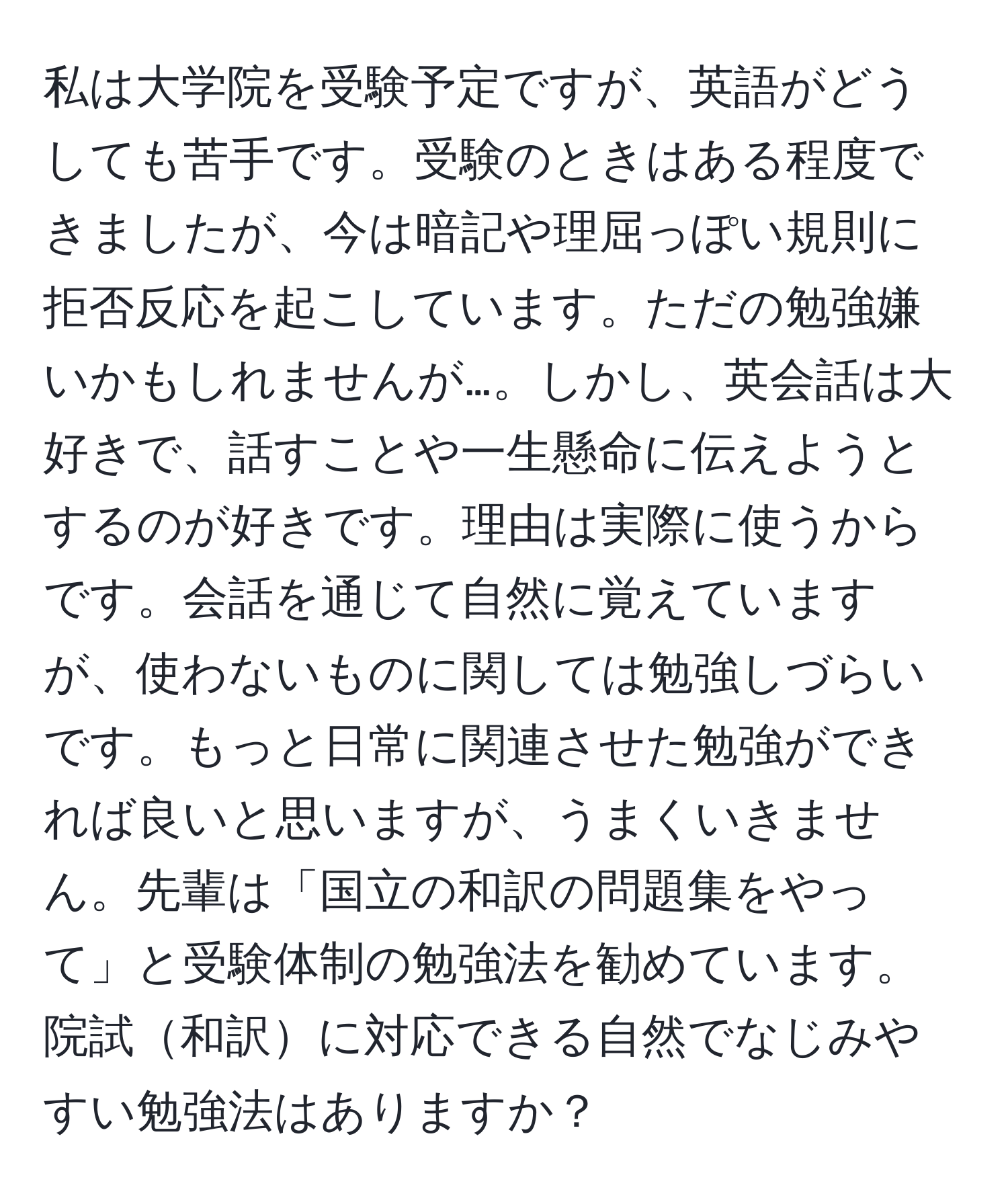 私は大学院を受験予定ですが、英語がどうしても苦手です。受験のときはある程度できましたが、今は暗記や理屈っぽい規則に拒否反応を起こしています。ただの勉強嫌いかもしれませんが…。しかし、英会話は大好きで、話すことや一生懸命に伝えようとするのが好きです。理由は実際に使うからです。会話を通じて自然に覚えていますが、使わないものに関しては勉強しづらいです。もっと日常に関連させた勉強ができれば良いと思いますが、うまくいきません。先輩は「国立の和訳の問題集をやって」と受験体制の勉強法を勧めています。院試和訳に対応できる自然でなじみやすい勉強法はありますか？