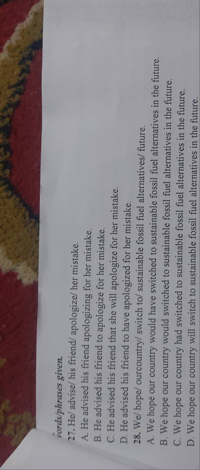 vords/phrases given.
27. He/ advise/ his friend/ apologize/ her mistake.
A. He advised his friend apologizing for her mistake.
B. He advised his friend to apologize for her mistake.
C. He advised his friend that she will apologize for her mistake.
D. He advised his friend to have apologized for her mistake.
28. We/ hope/ ourcountry/ switch to/ sustainable fossil fuel alternatives/ future.
A. We hope our country would have switched to sustainable fossil fuel alternatives in the future.
B. We hope our country would switched to sustainable fossil fuel alternatives in the future.
C. We hope our country had switched to sustainable fossil fuel alternatives in the future.
D. We hope our country will switch to sustainable fossil fuel alternatives in the future.