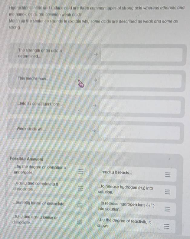 Hudrochloric, nitric and sulfuric acid are three common types of strong acid whereas ethanoic and
methanoic acids are common weak acids.
Match up the sentence strands to explain why some acids are described as weak and some as
strong.
The strength of an acid is
determined..
This means how...
→
...into its constituent lons...
Weak ackds will...
Possible Answers
by the degree of ionisation it
undergoes. readily it reacts...
easily and completely it ..to release hydrogen (H_2) into
dissociates. solution.
.to release hydrogen ions (H^+)
partially ionise or dissociate. into solution.
fully and easily ionise or ..by the degree of reactivity it
dissociate shows.