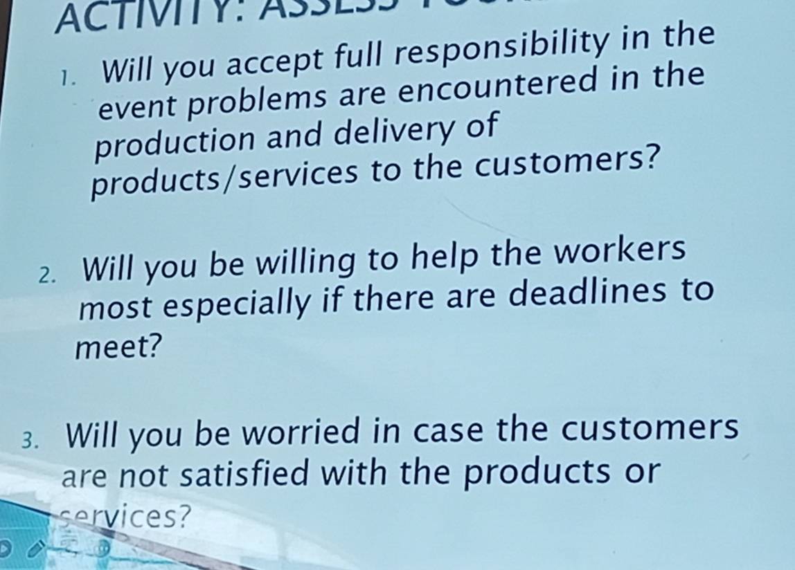 Will you accept full responsibility in the 
event problems are encountered in the 
production and delivery of 
products/services to the customers? 
2. Will you be willing to help the workers 
most especially if there are deadlines to 
meet? 
3. Will you be worried in case the customers 
are not satisfied with the products or 
services?