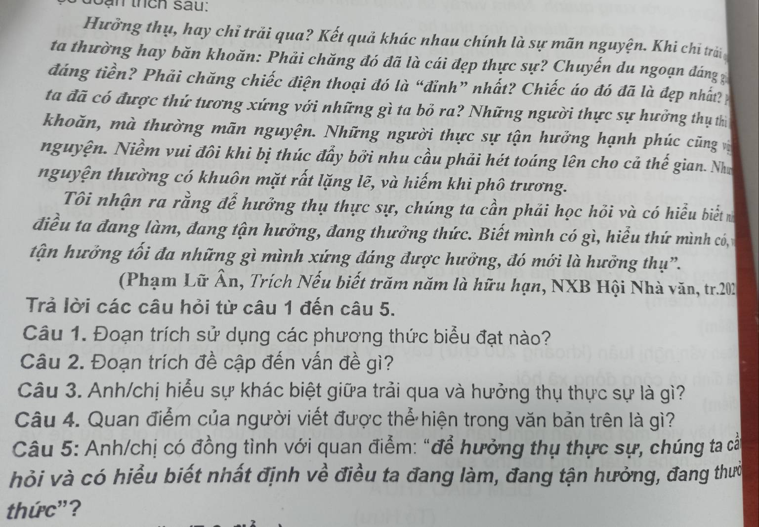 Sạn thch sau:
Hưởng thụ, hay chỉ trải qua? Kết quả khác nhau chính là sự mãn nguyện. Khi chỉ trảin
ta thường hay băn khoăn: Phải chăng đó đã là cái đẹp thực sự? Chuyến du ngoạn đáng
đáng tiền? Phải chăng chiếc điện thoại đó là “đỉnh” nhất? Chiếc áo đó đã là đẹp nhất?
ta đã có được thứ tương xứng với những gì ta bỏ ra? Những người thực sự hưởng thụ thì
khoăn, mà thường mãn nguyện. Những người thực sự tận hưởng hạnh phúc cũng v
nguyện. Niềm vui đôi khi bị thúc đẩy bởi nhu cầu phải hét toáng lên cho cả thế gian. Như
nguyện thường có khuôn mặt rất lặng lẽ, và hiếm khi phô trương.
Tôi nhận ra rằng để hưởng thụ thực sự, chúng ta cần phải học hỏi và có hiểu biết 
điều ta đang làm, đang tận hưởng, đang thưởng thức. Biết mình có gì, hiểu thứ mình có, 
tận hưởng tối đa những gì mình xứng đáng được hưởng, đó mới là hưởng thụ”.
(Phạm Lữ Ân, Trích Nếu biết trăm năm là hữu hạn, NXB Hội Nhà văn, tr.202
Trả lời các câu hỏi từ câu 1 đến câu 5.
Câu 1. Đoạn trích sử dụng các phương thức biểu đạt nào?
Câu 2. Đoạn trích đề cập đến vấn đề gì?
Câu 3. Anh/chị hiểu sự khác biệt giữa trải qua và hưởng thụ thực sự là gì?
Câu 4. Quan điểm của người viết được thể hiện trong văn bản trên là gì?
Câu 5: Anh/chị có đồng tình với quan điểm: "để hưởng thụ thực sự, chúng ta cấ
hỏi và có hiểu biết nhất định về điều ta đang làm, đang tận hưởng, đang thưc
thức"?