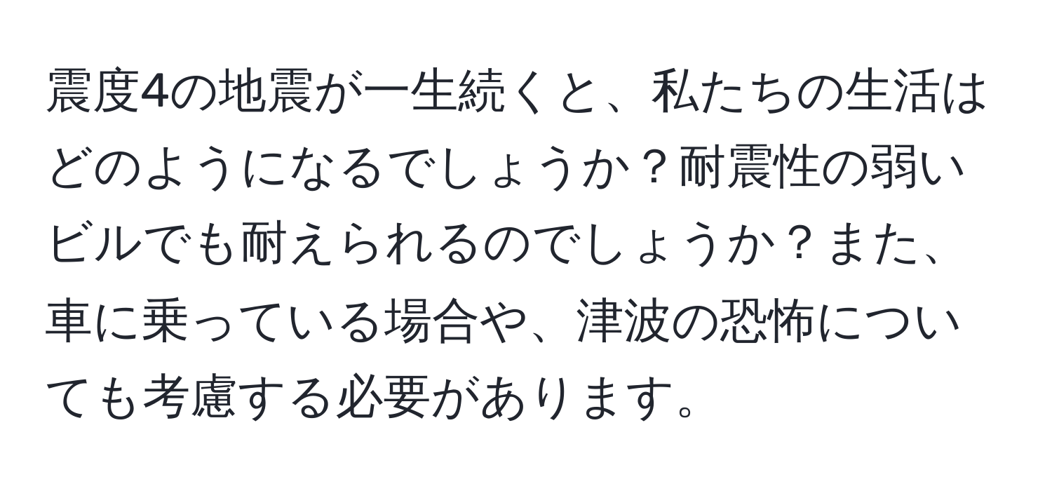 震度4の地震が一生続くと、私たちの生活はどのようになるでしょうか？耐震性の弱いビルでも耐えられるのでしょうか？また、車に乗っている場合や、津波の恐怖についても考慮する必要があります。