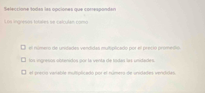 Seleccione todas las opciones que correspondan
Los ingresos totales se calculan como
el número de unidades vendidas multiplicado por el precio promedio.
los ingresos obtenidos por la venta de todas las unidades.
el precio variable multiplicado por el número de unidades vendidas.