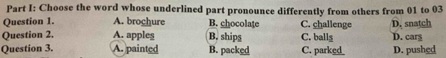 Choose the word whose underlined part pronounce differently from others from 01 to 03
Question 1. A. brochure B. chocolate C. challenge D. snatch
Question 2. A. apples B. ships C. balls D. cars
Question 3. A. painted B. packed C. park D. pushed