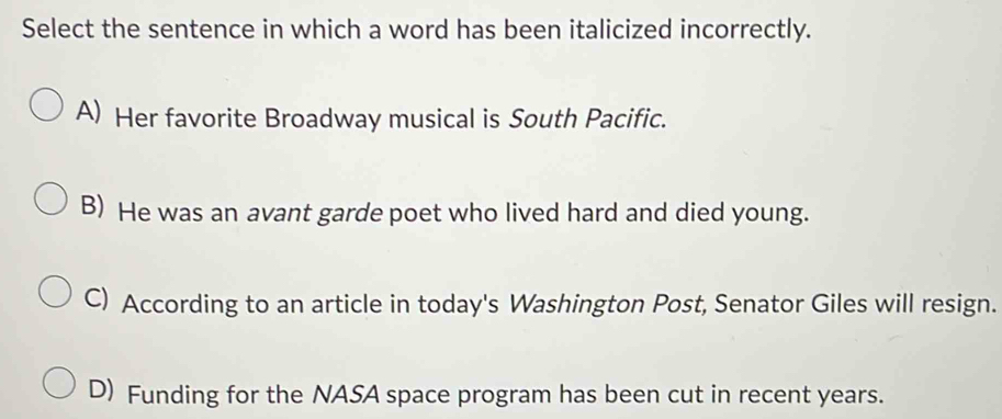 Select the sentence in which a word has been italicized incorrectly.
A) Her favorite Broadway musical is South Pacific.
B) He was an avant garde poet who lived hard and died young.
C) According to an article in today's Washington Post, Senator Giles will resign.
D) Funding for the NASA space program has been cut in recent years.