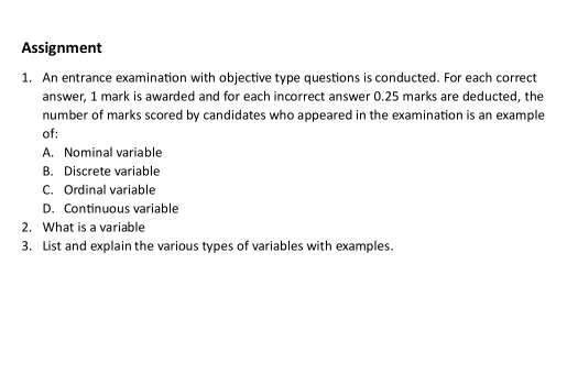 Assignment
1. An entrance examination with objective type questions is conducted. For each correct
answer, 1 mark is awarded and for each incorrect answer 0.25 marks are deducted, the
number of marks scored by candidates who appeared in the examination is an example
of:
A. Nominal variable
B. Discrete variable
C. Ordinal variable
D. Continuous variable
2. What is a variable
3. List and explain the various types of variables with examples.