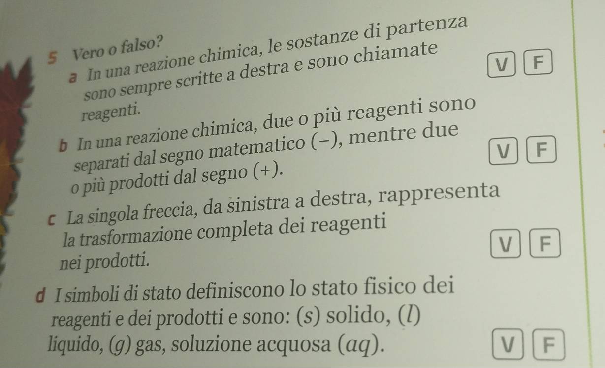 Vero o falso?
a In una reazione chimica, le sostanze di partenza
V . F
sono sempre scritte a destra e sono chiamate
reagenti.
b In una reazione chimica, due o più reagenti sono
separati dal segno matematico (−), mentre due
V F
o più prodotti dal segno (+).
c La singola freccia, da sinistra a destra, rappresenta
la trasformazione completa dei reagenti
nei prodotti. V F
d I simboli di stato definiscono lo stato fisico dei
reagenti e dei prodotti e sono: (s) solido, (l)
liquido, (g) gas, soluzione acquosa (αq). V F