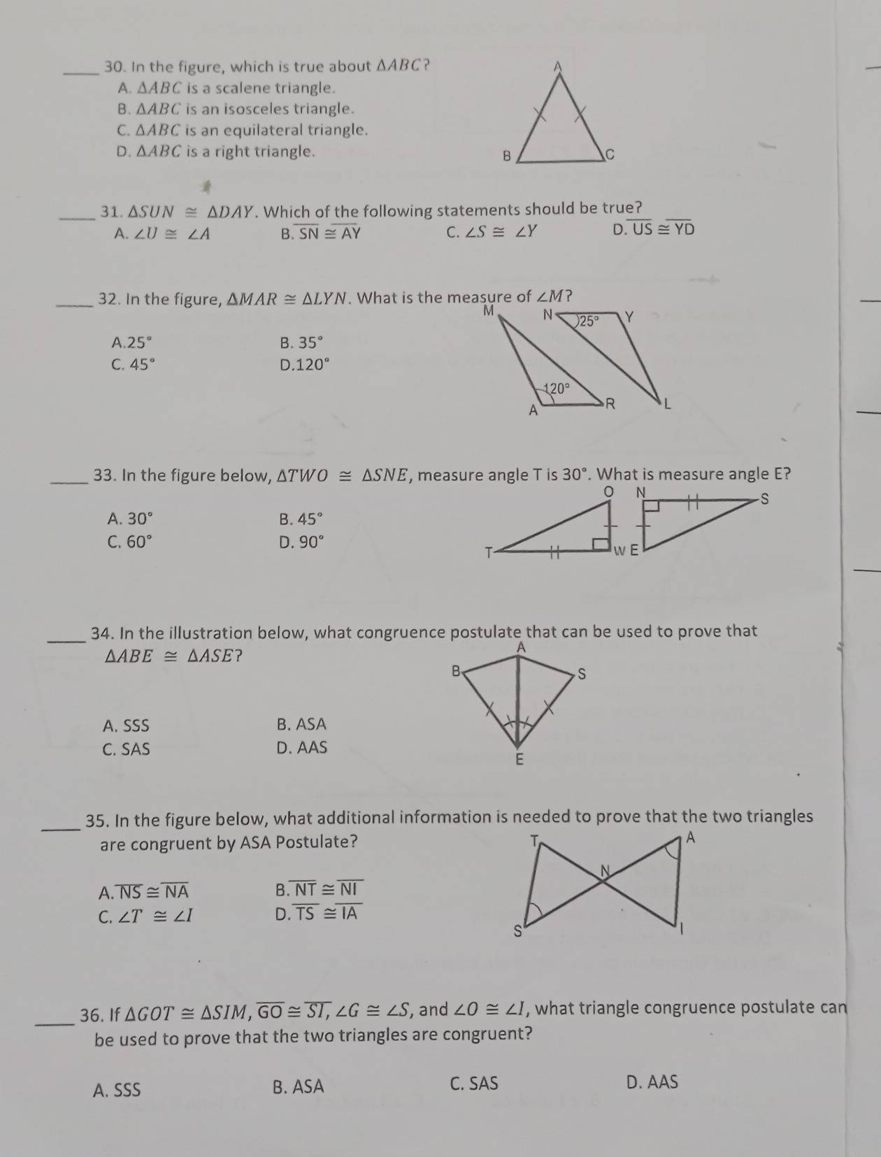 In the figure, which is true about △ ABC ` ?
A. △ ABC is a scalene triangle.
B. △ ABC is an isosceles triangle.
C. △ ABC is an equilateral triangle.
D. △ ABC is a right triangle. 

_31. △ SUN≌ △ DAY. Which of the following statements should be true?
A. ∠ U≌ ∠ A B. overline SN≌ overline AY C. ∠ S≌ ∠ Y D. overline US≌ overline YD
_32. In the figure, △ MAR≌ △ LYN. What is the measure of ∠ M ?
A. 25° B. 35°
C. 45° D.120°
_33. In the figure below, △ TWO≌ △ SNE , measure angle T is 30°. What is measure angle E?
A. 30° B. 45°
C. 60° D. 90°
_
34. In the illustration below, what congruence postulate that can be used to prove that
△ ABE≌ △ ASE
A. SSS B. ASA
C. SAS D. AAS
_
35. In the figure below, what additional information is needed to prove that the two triangles
are congruent by ASA Postulate?
A. overline NS≌ overline NA B overline NT≌ overline NI
C. ∠ T≌ ∠ I D. overline TS≌ overline IA
_
36. If △ GOT≌ △ SIM,overline GO≌ overline SI,∠ G≌ ∠ S , and ∠ O≌ ∠ I , what triangle congruence postulate can
be used to prove that the two triangles are congruent?
A. SSS B. ASA C. SAS D. AAS