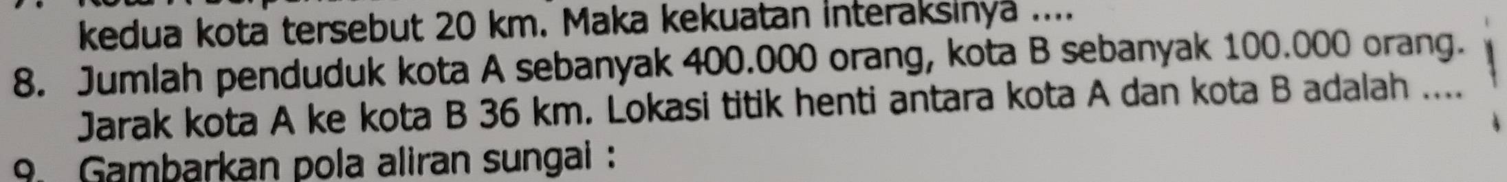 kedua kota tersebut 20 km. Maka kekuatan interaksinya .... 
8. Jumlah penduduk kota A sebanyak 400.000 orang, kota B sebanyak 100.000 orang. 
Jarak kota A ke kota B 36 km. Lokasi titik henti antara kota A dan kota B adalah .... 
9. Gambarkan pola aliran sungai :