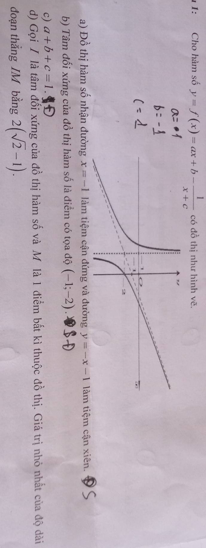 ι 1: Cho hàm số y=f(x)=ax+b- 1/x+c  có đồ thị như hình vẽ. 
a) Đồ thị hàm số nhận đường x=-1 làm tiệm cận đứng và đường y=-x-1 làm tiệm cận xiên. 
b) Tâm đối xứng của đồ thị hàm số là điểm có tọa độ (-1;-2). 
c) a+b+c=1
d) Gọi I là tâm đối xứng của đồ thị hàm số và Mỹ là 1 điểm bất kì thuộc đồ thị. Giá trị nhỏ nhất của độ dài 
đoạn thẳng IM bằng 2(sqrt(2)-1).