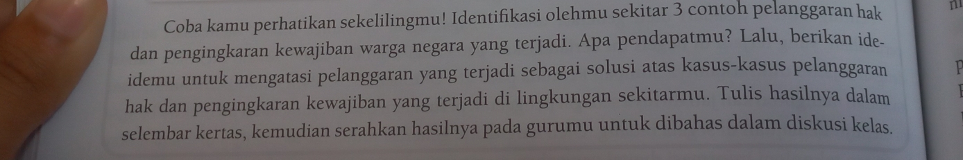 Coba kamu perhatikan sekelilingmu! Identifikasi olehmu sekitar 3 contoh pelanggaran hak n 
dan pengingkaran kewajiban warga negara yang terjadi. Apa pendapatmu? Lalu, berikan ide- 
idemu untuk mengatasi pelanggaran yang terjadi sebagai solusi atas kasus-kasus pelanggaran 
hak dan pengingkaran kewajiban yang terjadi di lingkungan sekitarmu. Tulis hasilnya dalam 
selembar kertas, kemudian serahkan hasilnya pada gurumu untuk dibahas dalam diskusi kelas.