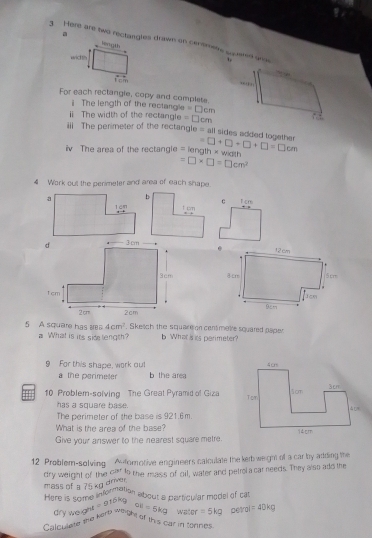 Here are two rectangles drawn on cenemens squeted w 
a Hrgth 
width 
Fein 
For each rectangle, copy and complete. 
ⅱ The length of the rectangle = □cm
ⅱ The width of the rectangle = □cm
ii The perimeter of the rectangle = all sides added together 
iv The area of the rectangle = length × with =□ +□ +□ +□ =□ cm
=□ * □ =□ cm^2
4 Work out the perimeter and area of each shape. 
Tcm 
c 


5 A square has aa 4cm^2. Skech the squarton centimetre squared paper 
What is its sidelength? b What is its parimeter? 
9 For this shape, work out b the area 
a the perimeter 
im 10 Problem-solving The Great Pyramid of Giza 
has a square base . 
The perimeter of the base is 921.6m. 
What is the area of the base? 
Give your answer to the nearest square metre. 
12 Problem-solving A fomotive engineers calculate the kebweight of a car by adding the 
dry weight of the C^(3+)
mass of a 75 kg driver to the mass of cil, water and petrol a car needs. They also add the 
Here is some information about a particular model of cat 
dry weight =2^(15k)g OE=5kg
CalQulate the kere weight of this car in tonnes water =5kg petroi =40kg