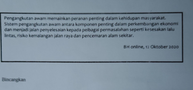 Pengangkutan awam memainkan peranan penting dalam kehidupan masyarakat. 
Sistem pengangkutan awam antara komponen penting dalam perkembangan ekonomi 
dan menjadi jalan penyelesaian kepada pelbagai permasalahan sepertí kesesakan lalu 
lintas, risiko kemalangan jalan raya dan pencemaran alam sekitar. 
BH online, 12 Oktober 2020
Bincangkan