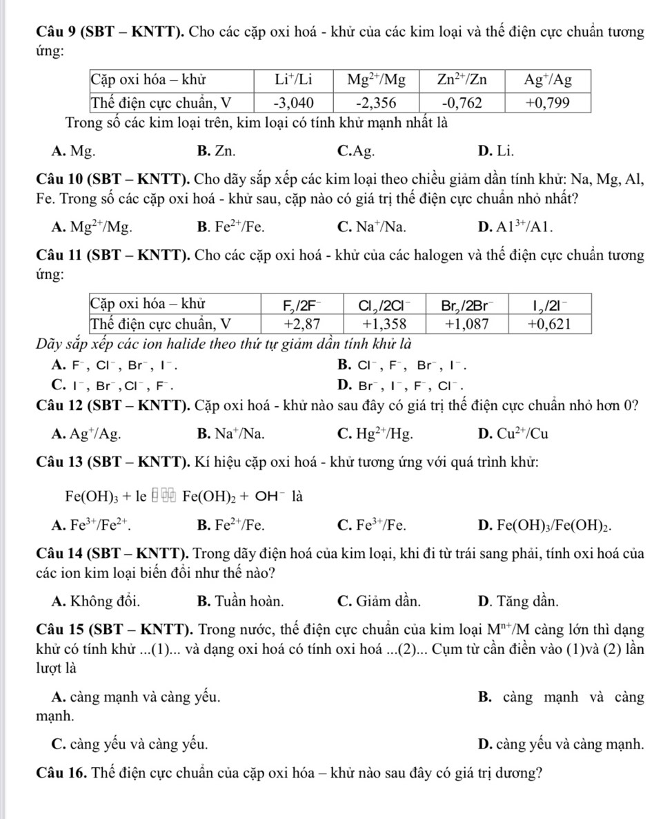 (SBT - KNTT). Cho các cặp oxi hoá - khử của các kim loại và thế điện cực chuẩn tương
ứng:
Trong số các kim loại trên, kim loại có tính khử mạnh nhất là
A. Mg. B. Zn. C.Ag. D. Li.
Câu 10 (SBT - KNTT). Cho dãy sắp xếp các kim loại theo chiều giảm dần tính khử: Na, Mg, Al,
Fe. Trong số các cặp oxi hoá - khử sau, cặp nào có giá trị thế điện cực chuẩn nhỏ nhất?
A. Mg^(2+)/Mg. B. Fe^(2+)/Fe. C. Na^+/Na. D. Al^(3+)/Al.
Câu 11 (SBT - KNTT). Cho các cặp oxi hoá - khử của các halogen và thế điện cực chuẩn tương
ứng:
Dãy sắp xếp các ion halide theo thứ tự giảm dần tính khử là
A. F^-,Cl^-,Br^-,I^-. B. Cl^-,F^-,Br^-,I^-.
C. I^-,Br^-,Cl^-,F^-. D. Br^-,I^-,F^-,Cl^-.
Câu 12(SBT-KNTT) 0. Cặp oxi hoá - khử nào sau đây có giá trị thế điện cực chuẩn nhỏ hơn 0?
A. Ag^+/Ag. B. Na^+/Na. C. Hg^(2+)/Hg. D. Cu^(2+)/Cu
Câu 13(SBT-KNTT) 0. Kí hiệu cặp oxi hoá - khử tương ứng với quá trình khử:
Fe(OH)_3+le Fe(OH)_2+OH^- là
A. Fe^(3+)/Fe^(2+). B. Fe^(2+)/Fe. C. Fe^(3+)/Fe. D. Fe(OH)_3/Fe(OH)_2.
Câu 14 (SBT - KNTT). Trong dãy điện hoá của kim loại, khi đi từ trái sang phải, tính oxi hoá của
các ion kim loại biến đồi như thế nào?
A. Không đổi. B. Tuần hoàn. C. Giảm dần. D. Tăng dần.
Câu 15 (SBT - KNTT). Trong nước, thế điện cực chuẩn của kim loại M^(n+) /M càng lớn thì dạng
khử có tính khử ...(1)... và dạng oxi hoá có tính oxi hoá ...(2)... Cụm từ cần điền vào (1)và (2) lần
lượt là
A. càng mạnh và càng yếu. B. càng mạnh và càng
mạnh.
C. càng yếu và càng yếu. D. càng yếu và càng mạnh.
Câu 16. Thế điện cực chuẩn của cặp oxi hóa - khử nào sau đây có giá trị dương?