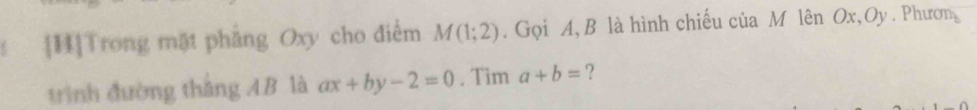 [H]Trong mặt pháng Oxy cho điểm M(1;2). Gọi A, B là hình chiếu của M lên Ox, Oy. Phươn 
trình đường thắng AB là ax+by-2=0. Tim a+b= ?