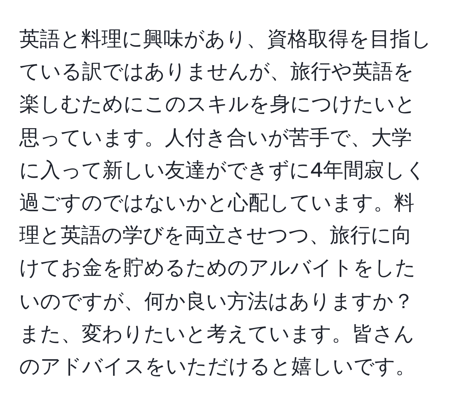 英語と料理に興味があり、資格取得を目指している訳ではありませんが、旅行や英語を楽しむためにこのスキルを身につけたいと思っています。人付き合いが苦手で、大学に入って新しい友達ができずに4年間寂しく過ごすのではないかと心配しています。料理と英語の学びを両立させつつ、旅行に向けてお金を貯めるためのアルバイトをしたいのですが、何か良い方法はありますか？また、変わりたいと考えています。皆さんのアドバイスをいただけると嬉しいです。